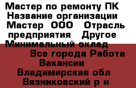 Мастер по ремонту ПК › Название организации ­ Мастер, ООО › Отрасль предприятия ­ Другое › Минимальный оклад ­ 120 000 - Все города Работа » Вакансии   . Владимирская обл.,Вязниковский р-н